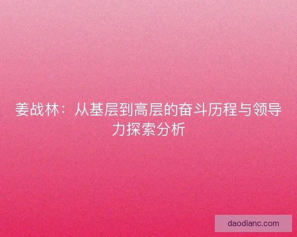 姜战林:从基层到高层的奋斗历程与领导力探索分析 姜战林:从基层到高层的奋斗历程与领导力探索分析