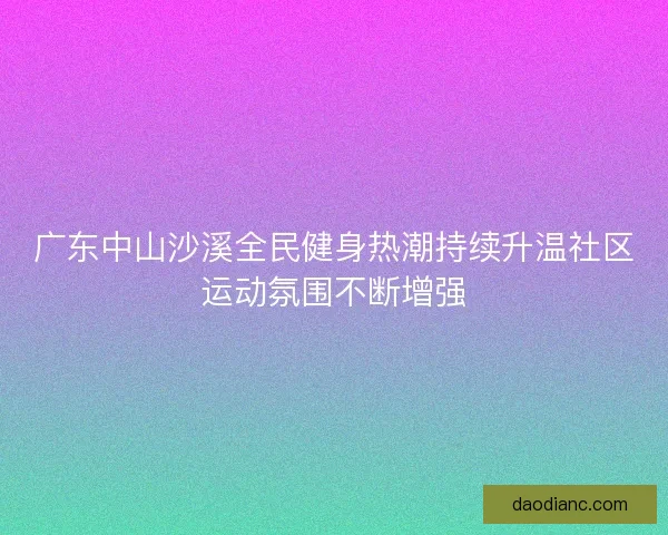 广东中山沙溪全民健身热潮持续升温社区运动氛围不断增强 广东中山沙溪全民健身热潮持续升温社区运动氛围不断增强