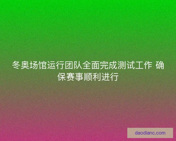 冬奥场馆运行团队全面完成测试工作 确保赛事顺利进行