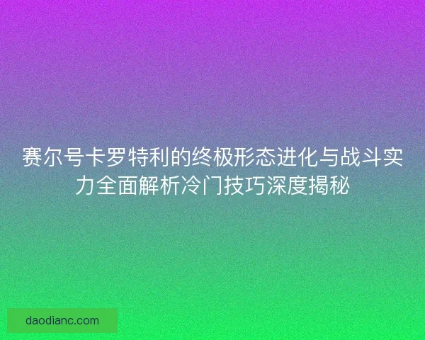 赛尔号卡罗特利的终极形态进化与战斗实力全面解析冷门技巧深度揭秘